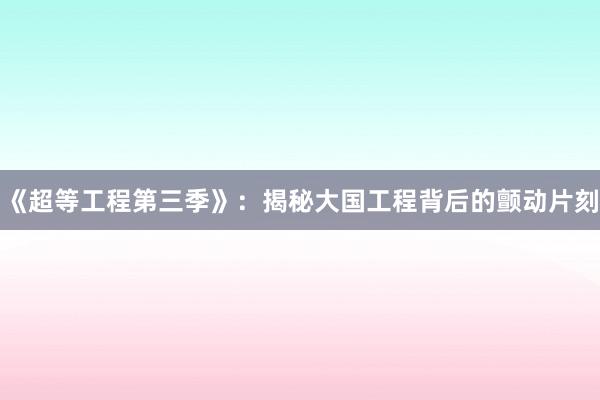《超等工程第三季》：揭秘大国工程背后的颤动片刻
