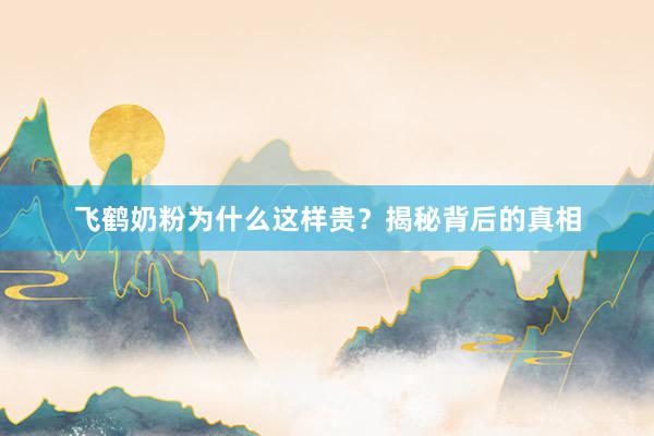 飞鹤奶粉为什么这样贵？揭秘背后的真相